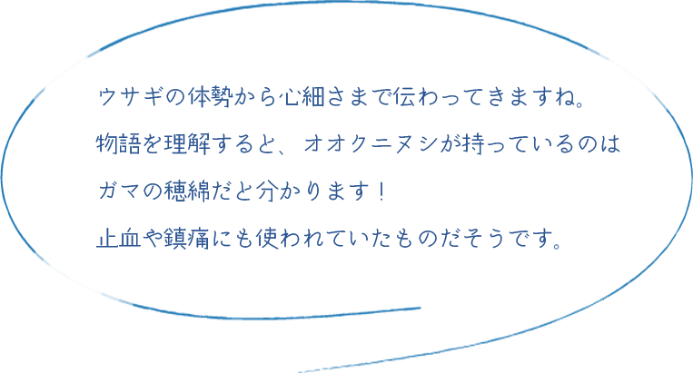 うさぎの体勢から心細さまで伝わってくるようです。物語を理解すると、オオナムチが持っているのはガマの穂綿だと分かります！止血や鎮痛にも使われていたものだそうです。