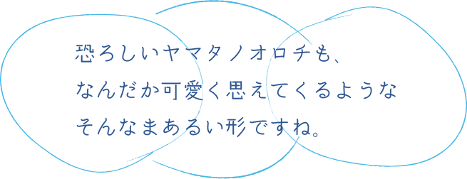 恐ろしいヤマタノオロチも、なんだか可愛く思えてくるようなそんなまあるい形です。